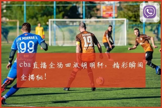 cba直播全场回放胡明轩，精彩瞬间全揭秘！