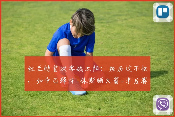 杜兰特首次客战太阳:经历过不快,如今已释怀_休斯顿火箭_季后赛_比赛