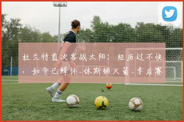 杜兰特首次客战太阳:经历过不快,如今已释怀_休斯顿火箭_季后赛_比赛