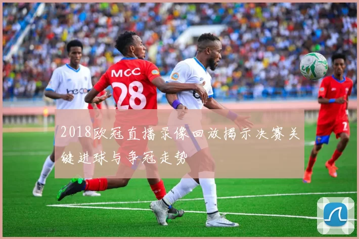 2018欧冠直播录像回放揭示决赛关键进球与争冠走势
