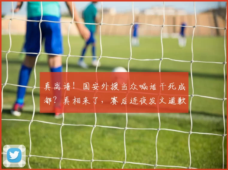 真离谱!国安外援当众喊话干死成都?真相来了,赛后连夜发文道歉