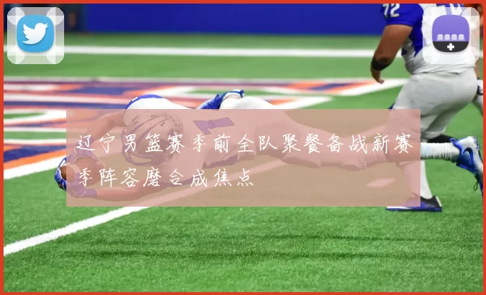 辽宁男篮赛季前全队聚餐备战新赛季阵容磨合成焦点