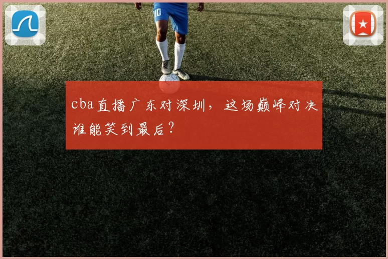 cba直播广东对深圳，这场巅峰对决谁能笑到最后？