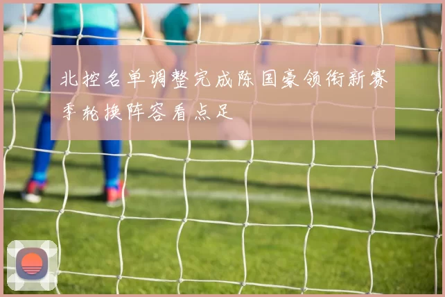 北控名单调整完成陈国豪领衔新赛季轮换阵容看点足