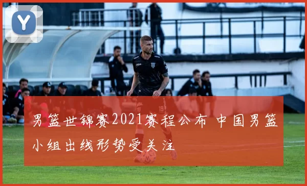 男篮世锦赛2021赛程公布 中国男篮小组出线形势受关注