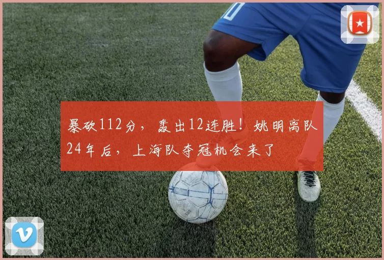 暴砍112分，轰出12连胜！姚明离队24年后，上海队夺冠机会来了