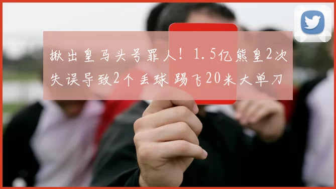 揪出皇马头号罪人！1.5亿熊皇2次失误导致2个丢球 踢飞20米大单刀