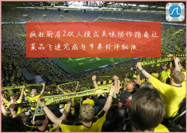 疯狂厨房2双人模式美味协作指南让菜品飞速完成与节奏好评秘诀