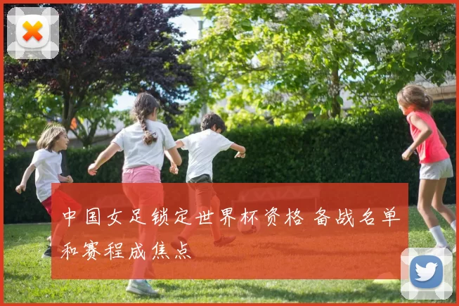 中国女足锁定世界杯资格 备战名单和赛程成焦点