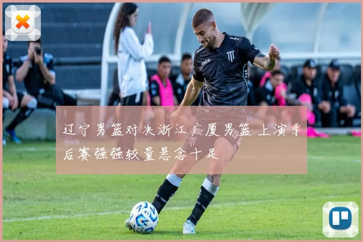 辽宁男篮对决浙江广厦男篮 上演季后赛强强较量悬念十足