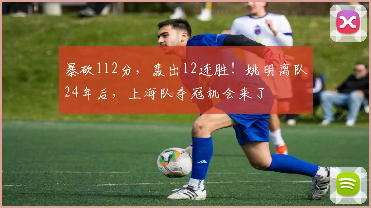 暴砍112分,轰出12连胜!姚明离队24年后,上海队夺冠机会来了