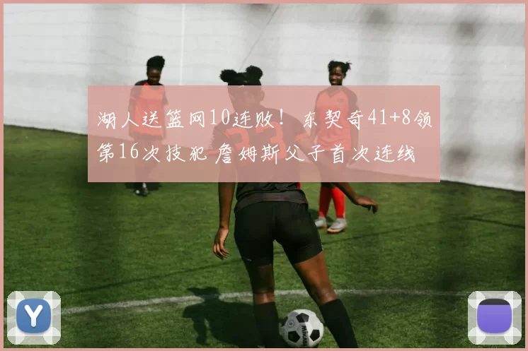 湖人送篮网10连败！东契奇41+8领第16次技犯 詹姆斯父子首次连线