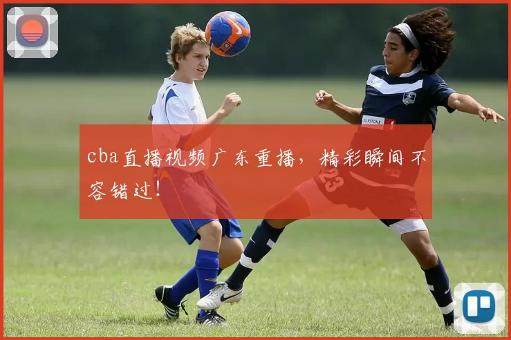 cba直播视频广东重播，精彩瞬间不容错过！