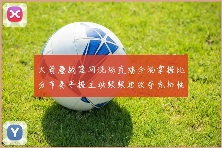 火箭鏖战篮网现场直播全场掌握比分节奏手握主动频频进攻夺先机快