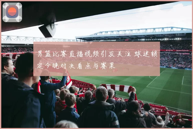 男篮比赛直播视频引发关注 球迷锁定今晚对决看点与赛果
