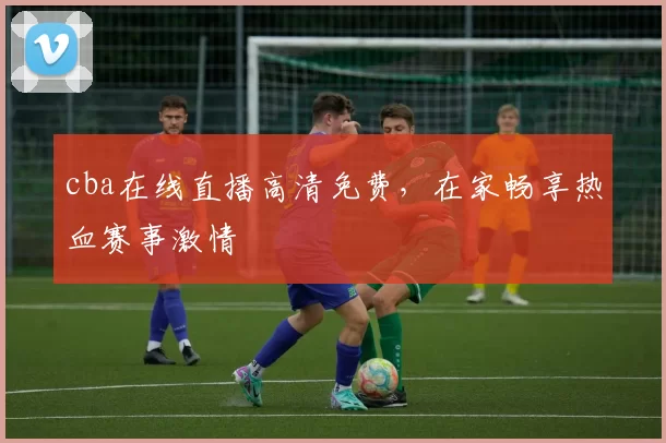 cba在线直播高清免费，在家畅享热血赛事激情