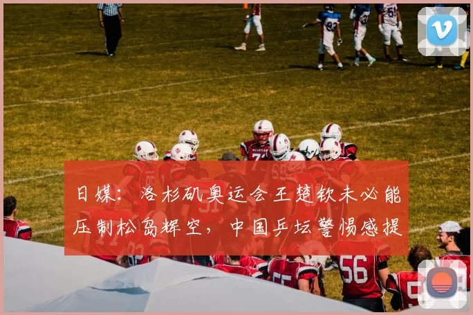 日媒:洛杉矶奥运会王楚钦未必能压制松岛辉空,中国乒坛警惕感提升
