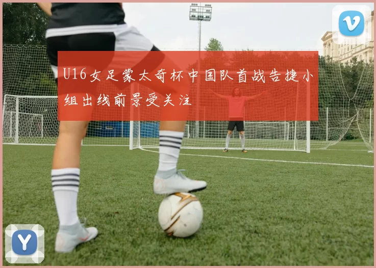 U16女足蒙太奇杯中国队首战告捷小组出线前景受关注