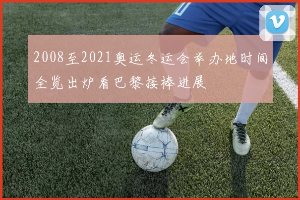 2008至2021奥运冬运会举办地时间全览出炉看巴黎接棒进展