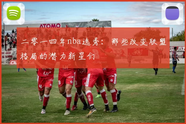 二零一四年nba选秀：那些改变联盟格局的潜力新星们