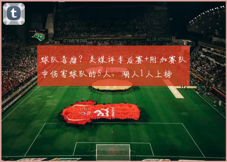 球队毒瘤?美媒评季后赛+附加赛队中伤害球队的5人,湖人1人上榜