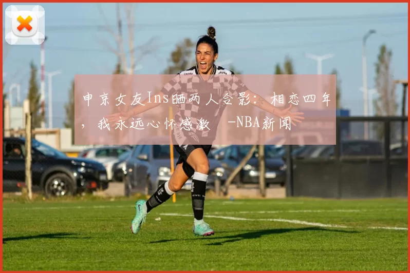 申京女友Ins晒两人合影：相恋四年，我永远心怀感激️-NBA新闻