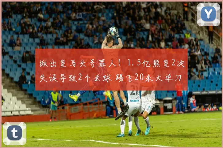 揪出皇马头号罪人!1.5亿熊皇2次失误导致2个丢球 踢飞20米大单刀