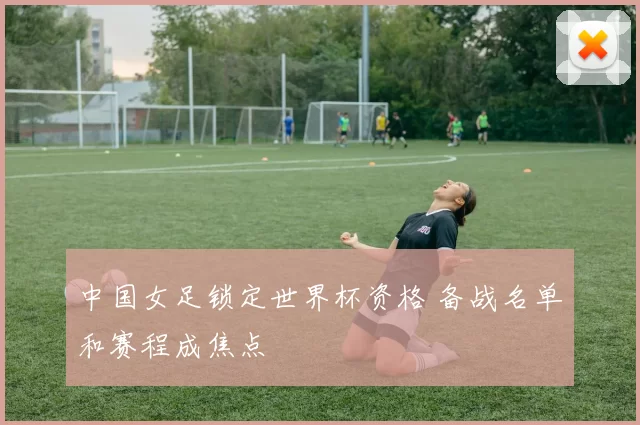 中国女足锁定世界杯资格 备战名单和赛程成焦点