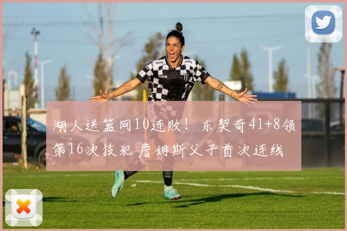 湖人送篮网10连败！东契奇41+8领第16次技犯 詹姆斯父子首次连线