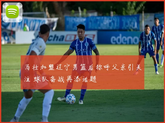 马壮加盟辽宁男篮后称呼父亲引关注 球队备战再添话题