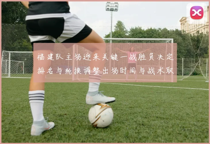 福建队主场迎来关键一战胜负决定排名与轮换调整出场时间与战术取向
