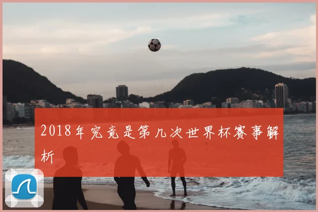 2018年究竟是第几次世界杯赛事解析