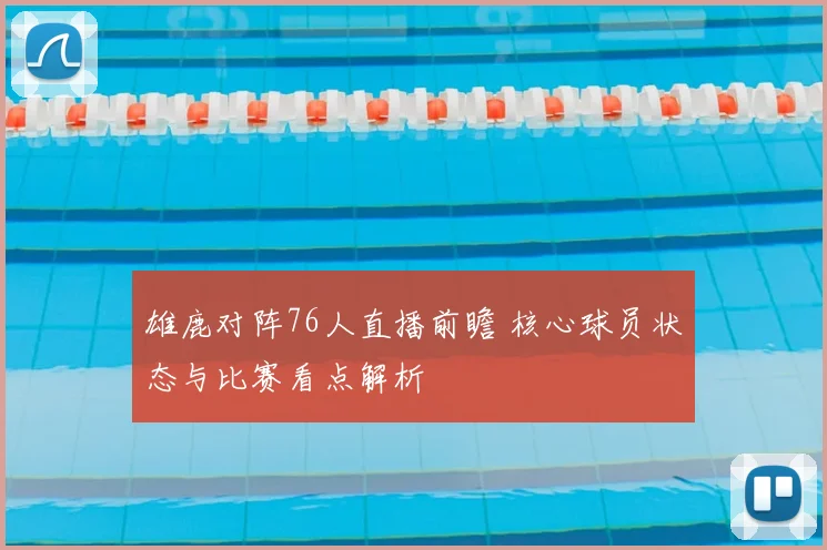 雄鹿对阵76人直播前瞻 核心球员状态与比赛看点解析