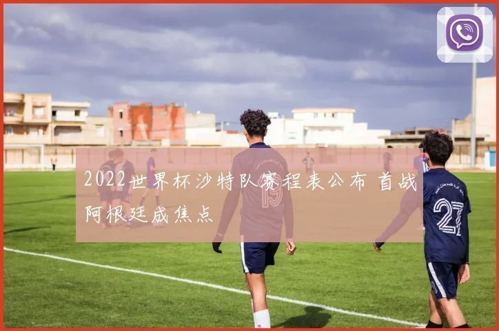 2022世界杯沙特队赛程表公布 首战阿根廷成焦点