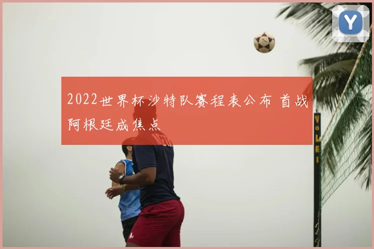 2022世界杯沙特队赛程表公布 首战阿根廷成焦点