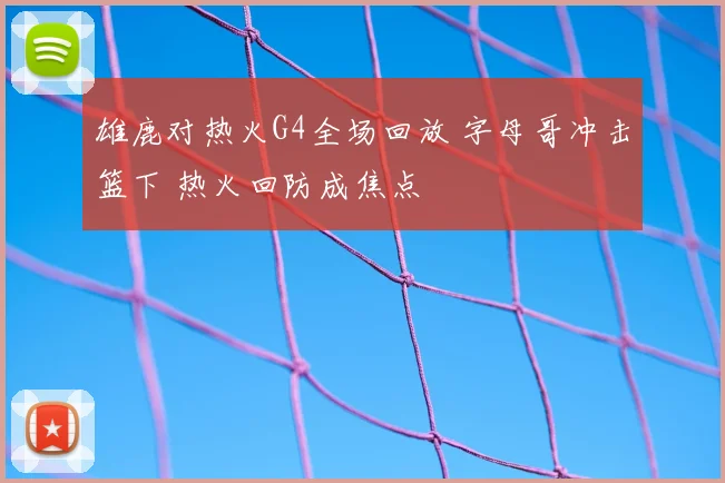 雄鹿对热火G4全场回放 字母哥冲击篮下 热火回防成焦点