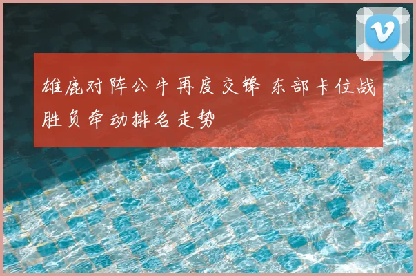 雄鹿对阵公牛再度交锋 东部卡位战胜负牵动排名走势